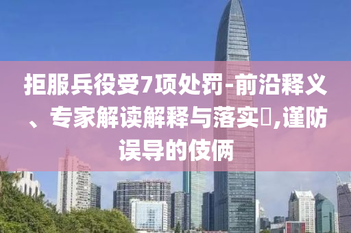 拒服兵役受7項處罰-前沿釋義、專家解讀解釋與落實?,謹(jǐn)防誤導(dǎo)的伎倆