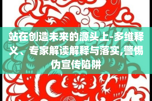 站在創(chuàng)造未來的源頭上-多維釋義、專家解讀解釋與落實(shí),警惕偽宣傳陷阱