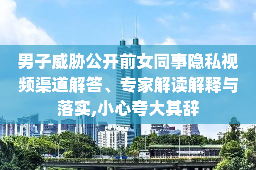 男子威脅公開前女同事隱私視頻渠道解答、專家解讀解釋與落實(shí),小心夸大其辭
