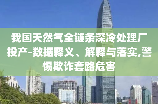 我國天然氣全鏈條深冷處理廠投產(chǎn)-數(shù)據(jù)釋義、解釋與落實,警惕欺詐套路危害