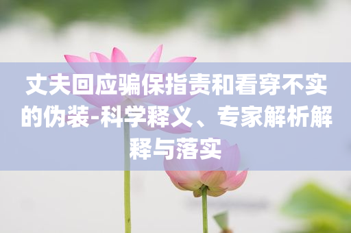丈夫回應(yīng)騙保指責(zé)和看穿不實(shí)的偽裝-科學(xué)釋義、專家解析解釋與落實(shí)