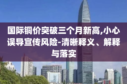 國際銅價突破三個月新高,小心誤導(dǎo)宣傳風(fēng)險-清晰釋義、解釋與落實