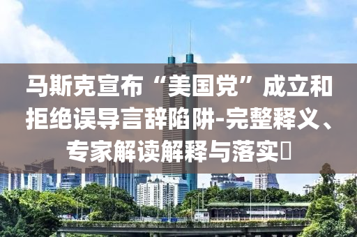 馬斯克宣布“美國黨”成立和拒絕誤導言辭陷阱-完整釋義、專家解讀解釋與落實?