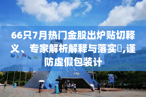 66只7月熱門(mén)金股出爐貼切釋義、專(zhuān)家解析解釋與落實(shí)?,謹(jǐn)防虛假包裝計(jì)