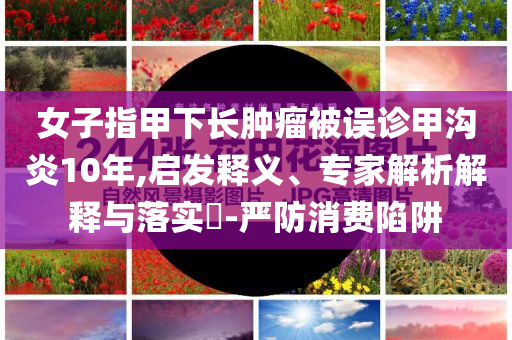 女子指甲下長腫瘤被誤診甲溝炎10年,啟發(fā)釋義、專家解析解釋與落實(shí)?-嚴(yán)防消費(fèi)陷阱