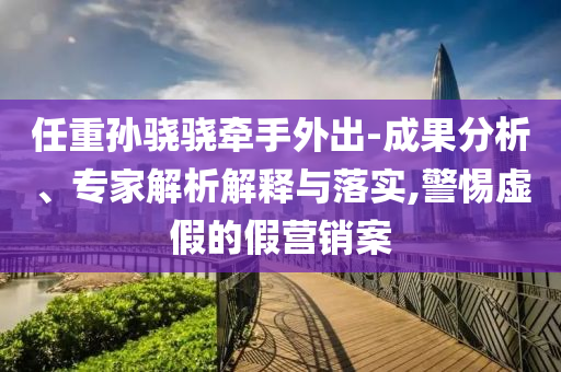 任重孫驍驍牽手外出-成果分析、專家解析解釋與落實,警惕虛假的假營銷案