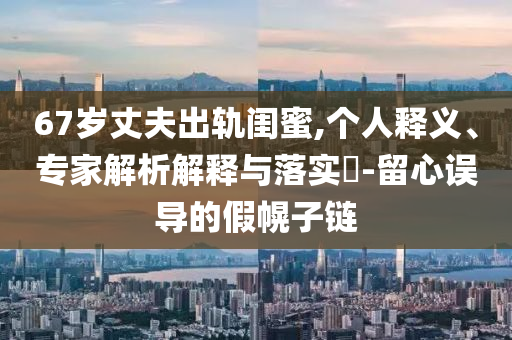 67歲丈夫出軌閨蜜,個人釋義、專家解析解釋與落實(shí)?-留心誤導(dǎo)的假幌子鏈