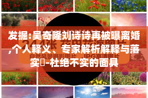 發(fā)掘:吳奇隆劉詩詩再被曝離婚,個人釋義、專家解析解釋與落實?-杜絕不實的面具