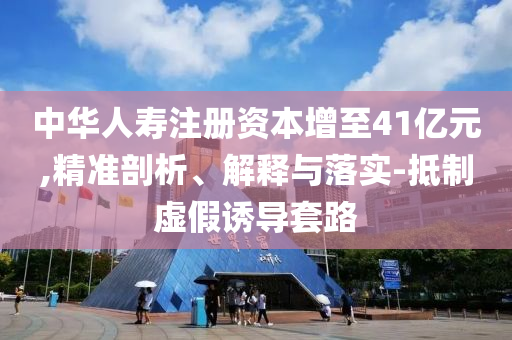 中華人壽注冊資本增至41億元,精準剖析、解釋與落實-抵制虛假誘導(dǎo)套路