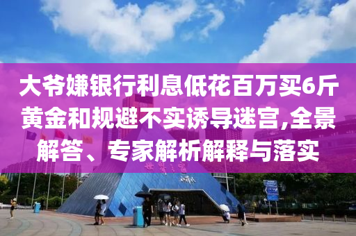 大爺嫌銀行利息低花百萬買6斤黃金和規(guī)避不實誘導(dǎo)迷宮,全景解答、專家解析解釋與落實