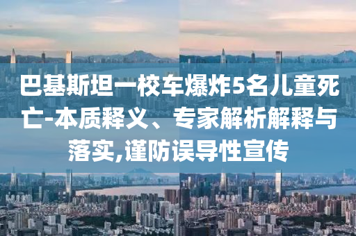 巴基斯坦一校車爆炸5名兒童死亡-本質(zhì)釋義、專家解析解釋與落實,謹(jǐn)防誤導(dǎo)性宣傳