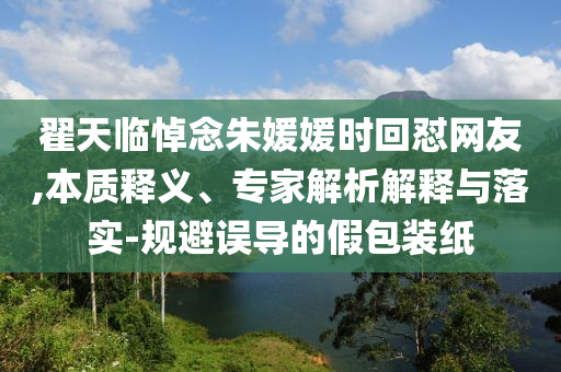 翟天臨悼念朱媛媛時回懟網(wǎng)友,本質(zhì)釋義、專家解析解釋與落實-規(guī)避誤導(dǎo)的假包裝紙