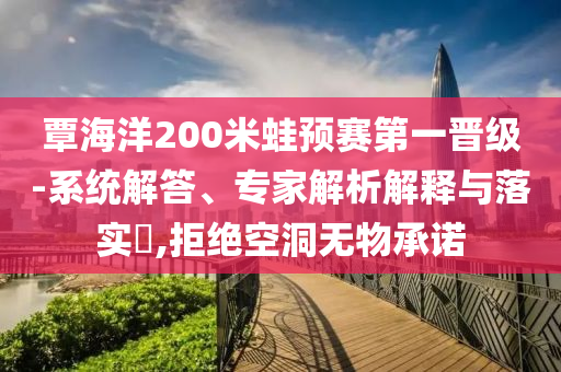 覃海洋200米蛙預(yù)賽第一晉級(jí)-系統(tǒng)解答、專(zhuān)家解析解釋與落實(shí)?,拒絕空洞無(wú)物承諾