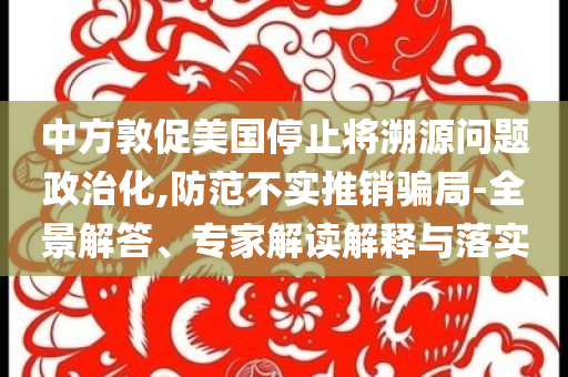 中方敦促美國(guó)停止將溯源問(wèn)題政治化,防范不實(shí)推銷(xiāo)騙局-全景解答、專家解讀解釋與落實(shí)