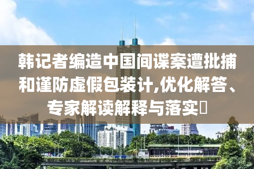 韓記者編造中國間諜案遭批捕和謹(jǐn)防虛假包裝計(jì),優(yōu)化解答、專家解讀解釋與落實(shí)?