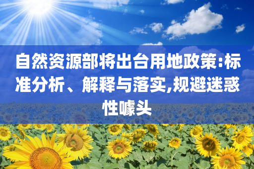 自然資源部將出臺(tái)用地政策:標(biāo)準(zhǔn)分析、解釋與落實(shí),規(guī)避迷惑性噱頭