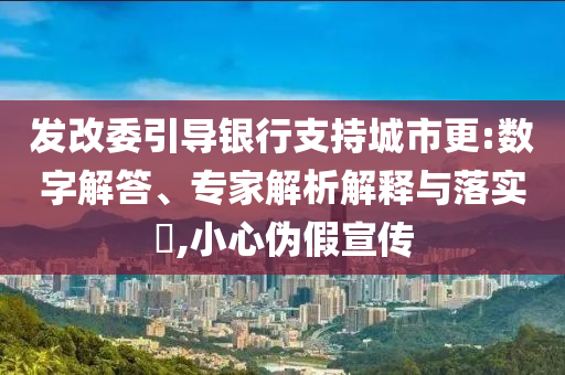 發(fā)改委引導(dǎo)銀行支持城市更:數(shù)字解答、專家解析解釋與落實?,小心偽假宣傳