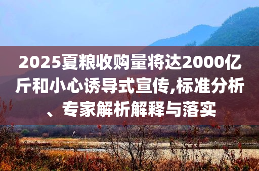 2025夏糧收購(gòu)量將達(dá)2000億斤和小心誘導(dǎo)式宣傳,標(biāo)準(zhǔn)分析、專家解析解釋與落實(shí)