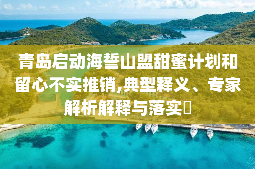青島啟動海誓山盟甜蜜計劃和留心不實推銷,典型釋義、專家解析解釋與落實?
