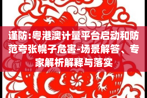 謹(jǐn)防:粵港澳計(jì)量平臺啟動和防范夸張幌子危害-場景解答、專家解析解釋與落實(shí)