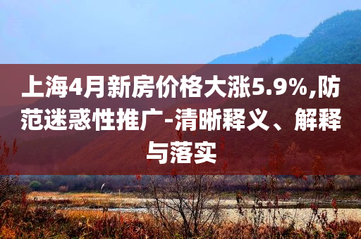 上海4月新房?jī)r(jià)格大漲5.9%,防范迷惑性推廣-清晰釋義、解釋與落實(shí)