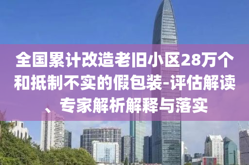 全國累計改造老舊小區(qū)28萬個和抵制不實的假包裝-評估解讀、專家解析解釋與落實