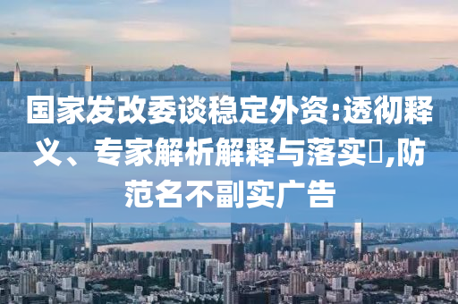 國家發(fā)改委談穩(wěn)定外資:透徹釋義、專家解析解釋與落實(shí)?,防范名不副實(shí)廣告