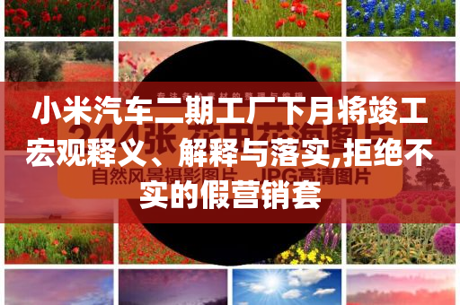 小米汽車二期工廠下月將竣工宏觀釋義、解釋與落實,拒絕不實的假營銷套