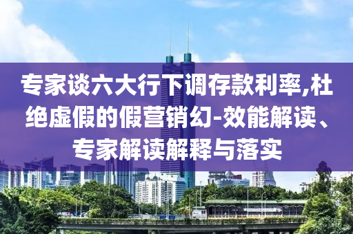 專家談六大行下調(diào)存款利率,杜絕虛假的假營(yíng)銷幻-效能解讀、專家解讀解釋與落實(shí)