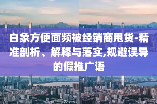 白象方便面頻被經(jīng)銷(xiāo)商甩貨-精準(zhǔn)剖析、解釋與落實(shí),規(guī)避誤導(dǎo)的假推廣語(yǔ)