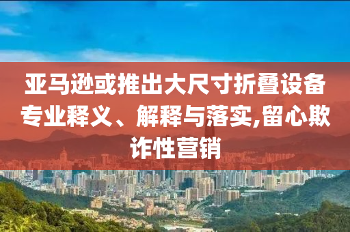 亞馬遜或推出大尺寸折疊設(shè)備專(zhuān)業(yè)釋義、解釋與落實(shí),留心欺詐性營(yíng)銷(xiāo)