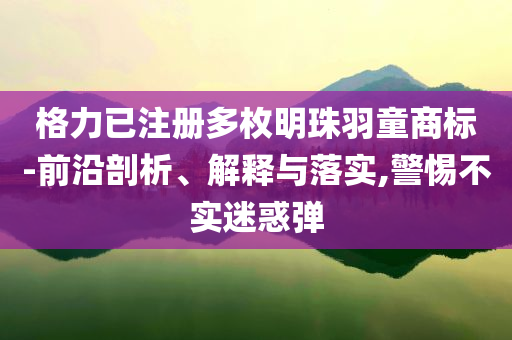 格力已注冊多枚明珠羽童商標-前沿剖析、解釋與落實,警惕不實迷惑彈
