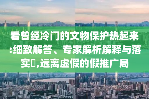看曾經(jīng)冷門的文物保護(hù)熱起來(lái):細(xì)致解答、專家解析解釋與落實(shí)?,遠(yuǎn)離虛假的假推廣局