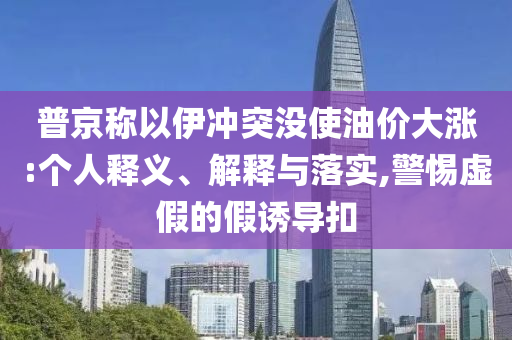 普京稱以伊沖突沒使油價大漲:個人釋義、解釋與落實,警惕虛假的假誘導扣