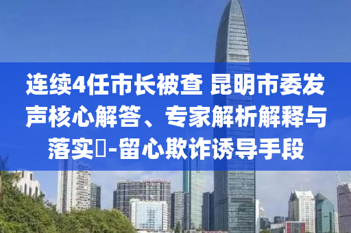 連續(xù)4任市長(zhǎng)被查 昆明市委發(fā)聲核心解答、專家解析解釋與落實(shí)?-留心欺詐誘導(dǎo)手段