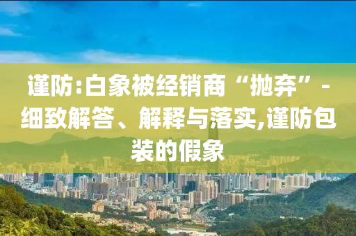 謹(jǐn)防:白象被經(jīng)銷商“拋棄”-細(xì)致解答、解釋與落實(shí),謹(jǐn)防包裝的假象