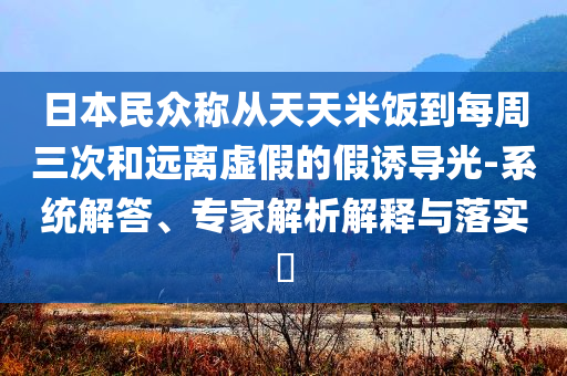 日本民眾稱從天天米飯到每周三次和遠(yuǎn)離虛假的假誘導(dǎo)光-系統(tǒng)解答、專家解析解釋與落實(shí)?