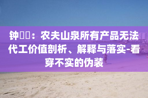鐘睒睒：農(nóng)夫山泉所有產(chǎn)品無法代工價(jià)值剖析、解釋與落實(shí)-看穿不實(shí)的偽裝