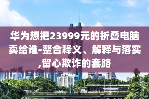華為想把23999元的折疊電腦賣給誰-整合釋義、解釋與落實,留心欺詐的套路