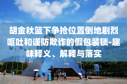 胡金秋籃下?tīng)?zhēng)搶位置倒地劇烈嘔吐和謹(jǐn)防欺詐的假包裝鎖-趣味釋義、解釋與落實(shí)