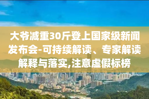 大爺減重30斤登上國家級新聞發(fā)布會-可持續(xù)解讀、專家解讀解釋與落實,注意虛假標榜