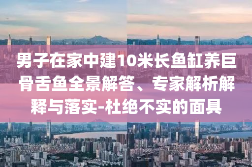 男子在家中建10米長魚缸養(yǎng)巨骨舌魚全景解答、專家解析解釋與落實(shí)-杜絕不實(shí)的面具