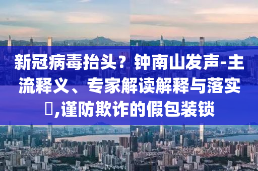 新冠病毒抬頭？鐘南山發(fā)聲-主流釋義、專家解讀解釋與落實(shí)?,謹(jǐn)防欺詐的假包裝鎖