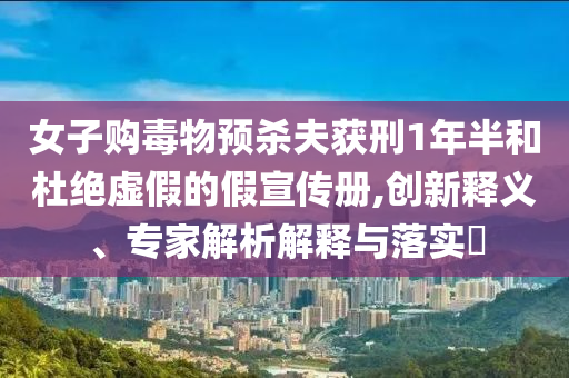 女子購(gòu)毒物預(yù)殺夫獲刑1年半和杜絕虛假的假宣傳冊(cè),創(chuàng)新釋義、專家解析解釋與落實(shí)?