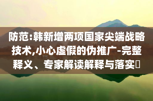 防范:韓新增兩項國家尖端戰(zhàn)略技術(shù),小心虛假的偽推廣-完整釋義、專家解讀解釋與落實?