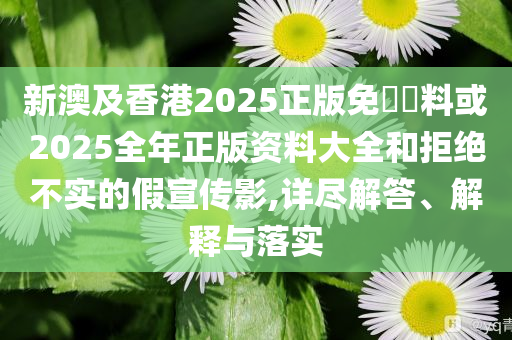新澳及香港2025正版免費資料或2025全年正版資料大全和拒絕不實的假宣傳影,詳盡解答、解釋與落實