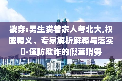 戳穿:男生瞞著家人考北大,權(quán)威釋義、專家解析解釋與落實(shí)?-謹(jǐn)防欺詐的假營(yíng)銷霧