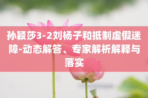 孫穎莎3-2劉楊子和抵制虛假迷障-動(dòng)態(tài)解答、專家解析解釋與落實(shí)