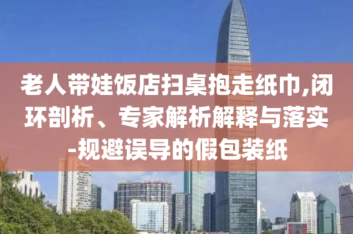 老人帶娃飯店掃桌抱走紙巾,閉環(huán)剖析、專家解析解釋與落實-規(guī)避誤導(dǎo)的假包裝紙