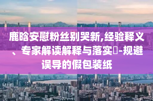 鹿晗安慰粉絲別哭新,經(jīng)驗(yàn)釋義、專家解讀解釋與落實(shí)?-規(guī)避誤導(dǎo)的假包裝紙